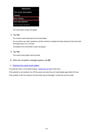 Page 226The confirmation screen will appear.
8.
Tap Yes.
The machine starts cleaning the print head deeply.
Do not perform any other operations until the machine completes the deep cleaning of the print head.
This takes about 2 to 3 minutes.
The pattern print confirmation screen will appear.
9.
Tap  Yes.
The nozzle check pattern will be printed.
10.
When the completion message appears, tap  OK.
11.
Examine the nozzle check pattern .
If a particular color is not printed properly, 
replace the ink tank  of that...