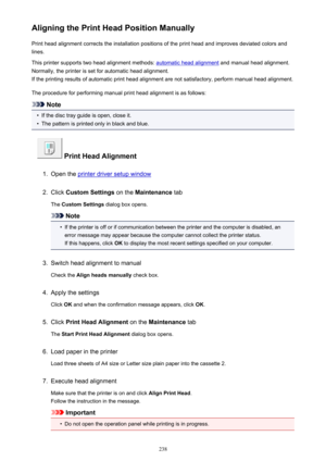Page 238Aligning the Print Head Position ManuallyPrint head alignment corrects the installation positions of the print head and improves deviated colors and
lines.
This printer supports two head alignment methods: 
automatic head alignment  and manual head alignment.
Normally, the printer is set for automatic head alignment. If the printing results of automatic print head alignment are not satisfactory, perform manual head alignment.
The procedure for performing manual print head alignment is as follows:
Note

