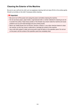 Page 244Cleaning the Exterior of the MachineBe sure to use a soft and dry cloth such as eyeglasses cleaning cloth and wipe off dirt on the surface gently.Smooth out wrinkles on the cloth if necessary before cleaning.
Important
