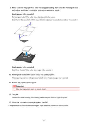 Page 2479.Make sure that the paper feed roller has stopped rotating, then follow the message to load
plain paper as follows in the paper source you selected in step 6.
Loading paper in the cassette 1:
Cut a single sheet of A4 or Letter-sized plain paper into four pieces.
Load them in the cassette 1 with the top and bottom edges (A) towards the back side of the cassette 1.
Loading paper in the cassette 2:
Load three sheets of A4 or Letter-sized paper in the cassette 2.
10.
Holding both sides of the paper output...