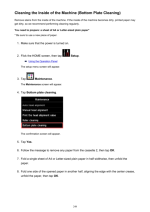 Page 248Cleaning the Inside of the Machine (Bottom Plate Cleaning)Remove stains from the inside of the machine. If the inside of the machine becomes dirty, printed paper mayget dirty, so we recommend performing cleaning regularly.
You need to prepare: a sheet of A4 or Letter-sized plain paper* * Be sure to use a new piece of paper.1.
Make sure that the power is turned on.
2.
Flick the HOME screen, then tap   Setup .
Using the Operation Panel
The setup menu screen will appear.
3.
Tap   Maintenance .
The...