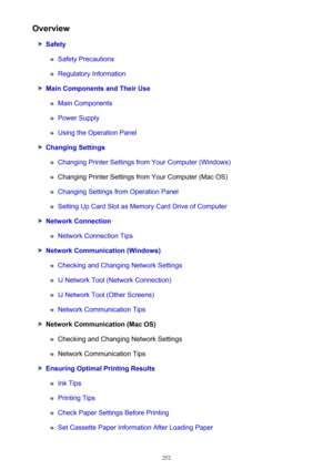 Page 252Overview
Safety
Safety Precautions
Regulatory Information
Main Components and Their Use
Main Components
Power Supply
Using the Operation Panel
Changing Settings
Changing Printer Settings from Your Computer (Windows)
Changing Printer Settings from Your Computer (Mac OS)
Changing Settings from Operation Panel
Setting Up Card Slot as Memory Card Drive of Computer
Network Connection
Network Connection Tips
Network Communication (Windows)
Checking and Changing Network Settings
IJ Network Tool (Network...