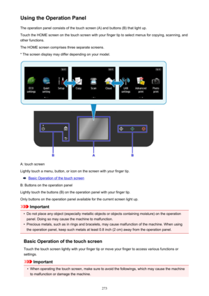 Page 273Using the Operation PanelThe operation panel consists of the touch screen (A) and buttons (B) that light up.Touch the HOME screen on the touch screen with your finger tip to select menus for copying, scanning, and
other functions.
The HOME screen comprises three separate screens.
* The screen display may differ depending on your model.
A: touch screen
Lightly touch a menu, button, or icon on the screen with your finger tip.
Basic Operation of the touch screen
B: Buttons on the operation panel
Lightly...