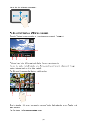 Page 275Use to view lists of items or move sliders.
An Operation Example of the touch screen
Example: The touch screen operation on the photo selection screen in  Photo print
Flick your finger left or right on a photo to display the next or previous photo.
You can also tap the marks C to do the same. To move continuously forwards or backwards through
photos, hold your touch on either of the marks C.
Tap D to switch to a screen that displays multiple photos.
Drag the slide bar H left or right to change the number...