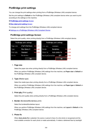 Page 300PictBridge print settingsYou can change the print settings when printing from a PictBridge (Wireless LAN) compliant device.
Set the print settings to  Default on the PictBridge (Wireless LAN) compliant device when you want to print
according to the settings on the machine.
PictBridge print settings Screen
Disc label print setting Screen
To change print settings from the PictBridge (Wireless LAN) compliant device:
Settings on a PictBridge (Wireless LAN) Compliant Device
PictBridge print settings Screen...