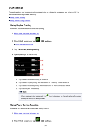 Page 308ECO settingsThis setting allows you to use automatic duplex printing as a default to save paper and to turn on/off the
machine automatically to save electricity.
Using Duplex Printing
Using Power Saving Function
Using Duplex Printing
Follow the procedure below to use duplex printing.
1.
Make sure machine is turned on.
2.
Flick HOME screen and tap   ECO settings .
Using the Operation Panel
3.
Tap Two-sided printing setting .
4.
Specify settings as necessary.
A.
Tap to select two-sided copying as a...