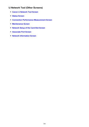 Page 366IJ Network Tool (Other Screens)
Canon IJ Network Tool Screen
Status Screen
Connection Performance Measurement Screen
Maintenance Screen
Network Setup of the Card Slot Screen
Associate Port Screen
Network Information Screen
366 