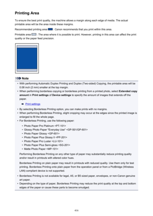 Page 416Printing AreaTo ensure the best print quality, the machine allows a margin along each edge of media. The actual
printable area will be the area inside these margins.
Recommended printing area 
 : Canon recommends that you print within this area.
Printable area 
 : The area where it is possible to print. However, printing in this area can affect the print
quality or the paper feed precision.
Note
