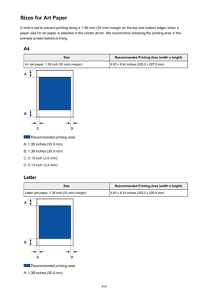 Page 419Sizes for Art PaperA limit is set to prevent printing along a 1.38 inch (35 mm) margin on the top and bottom edges when a
paper size for art paper is selected in the printer driver. We recommend checking the printing area in the
preview screen before printing.
A4SizeRecommended Printing Area (width x height)A4 (art paper, 1.38 inch (35 mm) margin)8.00 x 8.94 inches (203.2 x 227.0 mm)
 Recommended printing area
A: 1.38 inches (35.0 mm)
B: 1.38 inches (35.0 mm)
C: 0.13 inch (3.4 mm)
D: 0.13 inch (3.4 mm)...