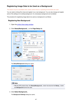 Page 467Registering Image Data to be Used as a BackgroundThis feature may be unavailable when certain printer drivers or operating environments are used.
You can select a bitmap file (.bmp) and register it as a new background. You can also change and register
some of the settings of an existing background. An unnecessary background can be deleted.
The procedure for registering image data to be used as a background is as follows:
Registering New Background1.
Open the printer driver setup window
2.
Click...