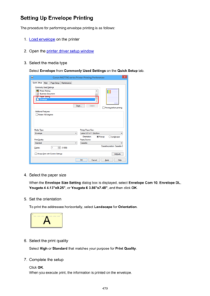 Page 470Setting Up Envelope PrintingThe procedure for performing envelope printing is as follows:1.
Load envelope  on the printer
2.
Open the printer driver setup window
3.
Select the media type
Select  Envelope  from Commonly Used Settings  on the Quick Setup  tab.
4.
Select the paper size
When the  Envelope Size Setting  dialog box is displayed, select  Envelope Com 10, Envelope DL ,
Yougata 4 4.13"x9.25" , or Yougata 6 3.86"x7.48" , and then click OK.
5.
Set the orientation
To print the...