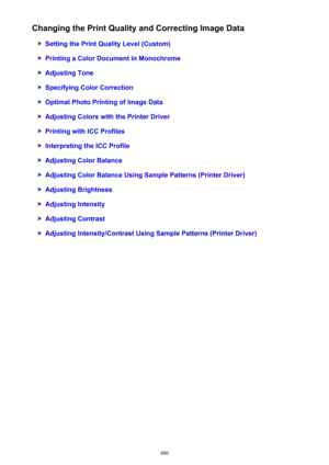 Page 480Changing the Print Quality and Correcting Image Data
Setting the Print Quality Level (Custom)
Printing a Color Document in Monochrome
Adjusting Tone
Specifying Color Correction
Optimal Photo Printing of Image Data
Adjusting Colors with the Printer Driver
Printing with ICC Profiles
Interpreting the ICC Profile
Adjusting Color Balance
Adjusting Color Balance Using Sample Patterns (Printer Driver)
Adjusting Brightness
Adjusting Intensity
Adjusting Contrast
Adjusting Intensity/Contrast Using Sample Patterns...