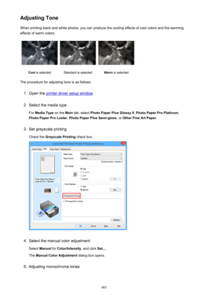 Page 485Adjusting ToneWhen printing black and white photos, you can produce the cooling effects of cool colors and the warming
effects of warm colors.Cool  is selectedStandard is selectedWarm  is selected
The procedure for adjusting tone is as follows:
1.
Open the printer driver setup window
2.
Select the media type
For  Media Type  on the Main tab, select  Photo Paper Plus Glossy II , Photo Paper Pro Platinum ,
Photo Paper Pro Luster , Photo Paper Plus Semi-gloss , or Other Fine Art Paper .
3.
Set grayscale...