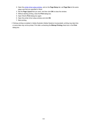 Page 5202.Open the printer driver setup window, and on the Page Setup tab, set Page Size  to the same
paper size that you specified in Word.3.
Set the  Page Layout  that you want, and then click  OK to close the window.
4.
Without starting printing, close the  Print dialog box.
5.
Open Word's  Print dialog box again.
6.
Open the printer driver setup window and click  OK.
7.
Start printing.
