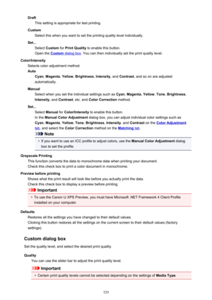 Page 529DraftThis setting is appropriate for test printing.
Custom Select this when you want to set the printing quality level individually.
Set... Select  Custom  for Print Quality  to enable this button.
Open the 
Custom dialog box . You can then individually set the print quality level.
Color/Intensity Selects color adjustment method.
Auto Cyan , Magenta , Yellow , Brightness , Intensity , and Contrast , and so on are adjusted
automatically.
Manual Select when you set the individual settings such as  Cyan,...