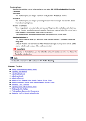 Page 533Rendering IntentSpecifies the matching method to be used when you select  ICM (ICC Profile Matching ) for Color
Correction .
Saturation This method reproduces images even more vividly than the  Perceptual method.
Perceptual This method reproduces images by focusing on colors that most people find desirable. Select
this method to print photos.
Relative Colorimetric When image data is converted to the color space of the printer, this method converts the image
data so the color reproduction approximates the...