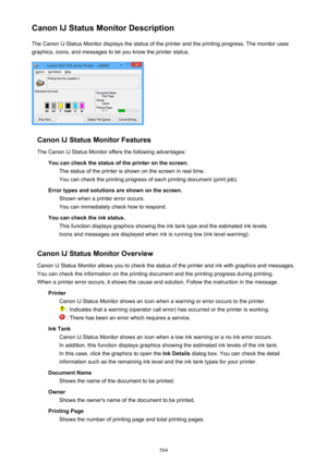 Page 564Canon IJ Status Monitor DescriptionThe Canon IJ Status Monitor displays the status of the printer and the printing progress. The monitor uses
graphics, icons, and messages to let you know the printer status.
Canon IJ Status Monitor Features
The Canon IJ Status Monitor offers the following advantages: You can check the status of the printer on the screen.The status of the printer is shown on the screen in real time.You can check the printing progress of each printing document (print job).
Error types and...