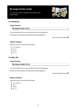 Page 573My Image Garden GuideYou can learn about the operations and screens of My
Image Garden.
For Windows: Latest Version My Image Garden V3.2.x
It is recommended that you use the latest version of the application. Access the Canon website and download the latest application.
How to Check the Version
Earlier Versions
Select the version of your My Image Garden.
V3.1.x/V3.0.x
V2.1.x
V2.0.x
V1.1.x
For Mac OS: Latest Version My Image Garden V3.2.x
It is recommended that you use the latest version of the...