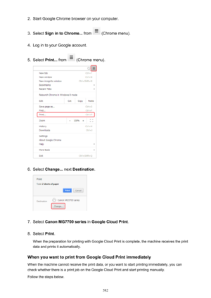 Page 5822.Start Google Chrome browser on your computer.3.
Select Sign in to Chrome...  from  (Chrome menu).
4.
Log in to your Google account.
5.
Select Print...  from  (Chrome menu).
6.
Select Change...  next Destination .
7.
Select Canon MG7700 series  in Google Cloud Print .
8.
Select Print.
When the preparation for printing with Google Cloud Print is complete, the machine receives the print
data and prints it automatically.
When you want to print from Google Cloud Print immediately When the machine cannot...