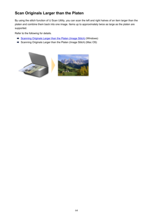 Page 64Scan Originals Larger than the PlatenBy using the stitch function of IJ Scan Utility, you can scan the left and right halves of an item larger than the
platen and combine them back into one image. Items up to approximately twice as large as the platen are
supported.
Refer to the following for details.
Scanning Originals Larger than the Platen (Image Stitch)  (Windows)
Scanning Originals Larger than the Platen (Image Stitch) (Mac OS)
64 