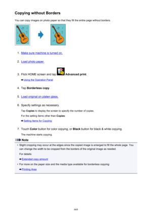 Page 668Copying without BordersYou can copy images on photo paper so that they fill the entire page without borders.1.
Make sure machine is turned on.
2.
Load photo paper.
3.
Flick HOME screen and tap   Advanced print .
Using the Operation Panel
4.
Tap Borderless copy .
5.
Load original on platen glass.
6.
Specify settings as necessary.
Tap  Copies  to display the screen to specify the number of copies.
For the setting items other than  Copies:
Setting Items for Copying
7.
Touch  Color button for color copying,...