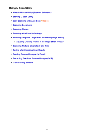 Page 674Using IJ Scan Utility
What Is IJ Scan Utility (Scanner Software)?
Starting IJ Scan Utility
Easy Scanning with Auto Scan Basics
Scanning Documents
Scanning Photos
Scanning with Favorite Settings
Scanning Originals Larger than the Platen (Image Stitch)
Adjusting Cropping Frames in the  Image Stitch Window
Scanning Multiple Originals at One Time
Saving after Checking Scan Results
Sending Scanned Images via E-mail
Extracting Text from Scanned Images (OCR)
IJ Scan Utility Screens
674 