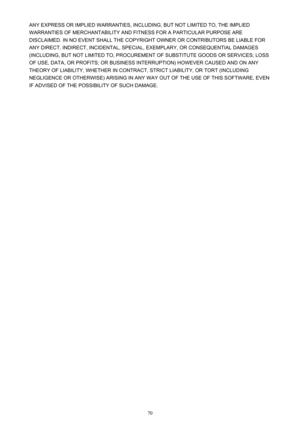 Page 70ANY EXPRESS OR IMPLIED WARRANTIES, INCLUDING, BUT NOT LIMITED TO, THE IMPLIED
WARRANTIES OF MERCHANTABILITY AND FITNESS FOR A PARTICULAR PURPOSE ARE
DISCLAIMED. IN NO EVENT SHALL THE COPYRIGHT OWNER OR CONTRIBUTORS BE LIABLE FOR
ANY DIRECT, INDIRECT, INCIDENTAL, SPECIAL, EXEMPLARY, OR CONSEQUENTIAL DAMAGES (INCLUDING, BUT NOT LIMITED TO, PROCUREMENT OF SUBSTITUTE GOODS OR SERVICES; LOSS
OF USE, DATA, OR PROFITS; OR BUSINESS INTERRUPTION) HOWEVER CAUSED AND ON ANY
THEORY OF LIABILITY, WHETHER IN CONTRACT,...
