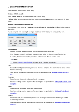 Page 700IJ Scan Utility Main ScreenFollow the steps below to start IJ Scan Utility.
Windows 8.1/Windows 8:
Select  IJ Scan Utility  on the Start screen to start IJ Scan Utility.
If  IJ Scan Utility  is not displayed on the Start screen, select the  Search charm, then search for "IJ Scan
Utility".
Windows 7/Windows Vista/Windows XP:
From the  Start menu, select  All Programs > Canon Utilities  > IJ Scan Utility  > IJ Scan Utility  to start IJ
Scan Utility.
You can complete from scanning to saving at one...