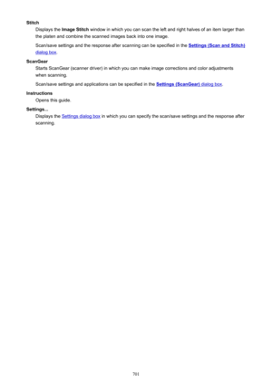 Page 701StitchDisplays the  Image Stitch  window in which you can scan the left and right halves of an item larger than
the platen and combine the scanned images back into one image.
Scan/save settings and the response after scanning can be specified in the 
Settings (Scan and Stitch)
dialog box .
ScanGear Starts ScanGear (scanner driver) in which you can make image corrections and color adjustments
when scanning.
Scan/save settings and applications can be specified in the 
Settings (ScanGear) dialog box ....