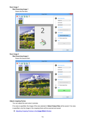 Page 756Scan Image 1Start Scanning Image 1 Scans the first item.
Scan Image 2Start Scanning Image 2Scans the second item.
Adjust cropping frames You can adjust the scan area in preview.
If no area is specified, the image of the size selected in  Select Output Size will be saved. If an area
is specified, only the image in the cropping frame will be scanned and saved.
Adjusting Cropping Frames in the Image Stitch Window
756 