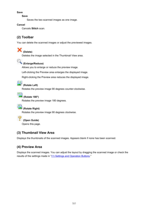 Page 757SaveSaveSaves the two scanned images as one image.
Cancel Cancels  Stitch scan.
(2) Toolbar You can delete the scanned images or adjust the previewed images.
 (Delete)
Deletes the image selected in the Thumbnail View area.
 (Enlarge/Reduce)
Allows you to enlarge or reduce the preview image.
Left-clicking the Preview area enlarges the displayed image. Right-clicking the Preview area reduces the displayed image.
 (Rotate Left)
Rotates the preview image 90 degrees counter-clockwise.
 (Rotate 180