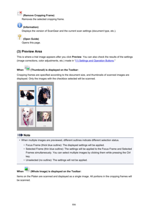 Page 806 (Remove Cropping Frame)
Removes the selected cropping frame.
 (Information)
Displays the version of ScanGear and the current scan settings (document type, etc.).
 (Open Guide)
Opens this page.
(3) Preview Area This is where a trial image appears after you click  Preview. You can also check the results of the settings
(image corrections, color adjustments, etc.) made in "
(1) Settings and Operation Buttons ."
When 
 (Thumbnail) is displayed on the Toolbar:
Cropping frames are specified according...