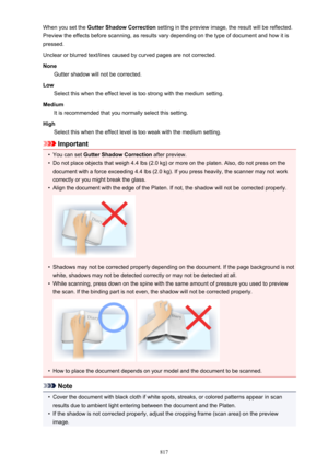 Page 817When you set the Gutter Shadow Correction  setting in the preview image, the result will be reflected.
Preview the effects before scanning, as results vary depending on the type of document and how it is pressed.
Unclear or blurred text/lines caused by curved pages are not corrected.
None Gutter shadow will not be corrected.
Low Select this when the effect level is too strong with the medium setting.
Medium It is recommended that you normally select this setting.
High Select this when the effect level is...
