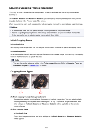 Page 836Adjusting Cropping Frames (ScanGear)"Cropping" is the act of selecting the area you want to keep in an image and discarding the rest when
scanning it.
On the  Basic Mode  tab and Advanced Mode  tab, you can specify cropping frames (scan areas) on the
image(s) displayed in the Preview area of the screen.
When you perform a scan, each area specified with a cropping frame will be scanned as a separate image.
Note
