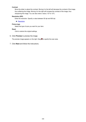 Page 848ContrastMove the slider to adjust the contrast. Moving it to the left will decrease the contrast of the image,
thus softening the image. Moving it to the right will increase the contrast of the image, thus
sharpening the image. You can also enter a value (-127 to 127).
Resolution (DPI) Enter the resolution. Specify a value between 50 dpi and 600 dpi.
Resolution
Picture type Select the type of scan you want for your item.
Reset Click to restore the original settings.
6.
Click  Preview  to preview the...