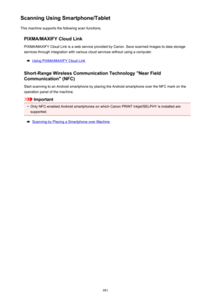 Page 881Scanning Using Smartphone/TabletThis machine supports the following scan functions.
PIXMA/MAXIFY Cloud LinkPIXMA/MAXIFY Cloud Link is a web service provided by Canon. Save scanned images to data storage
services through integration with various cloud services without using a computer.
Using PIXMA/MAXIFY Cloud Link
Short-Range Wireless Communication Technology "Near Field Communication" (NFC)
Start scanning to an Android smartphone by placing the Android smartphone over the NFC mark on the...