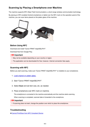 Page 883Scanning by Placing a Smartphone over MachineThe machine supports NFC (Near Field Communication), a short-range wireless communication technology.
By placing an NFC-enabled Android smartphone or tablet over the NFC mark on the operation panel of the machine, you can scan items placed on the platen glass of the machine.
Before Using NFC
Download and install "Canon PRINT Inkjet/SELPHY".
Download free from Google Play.
Important
