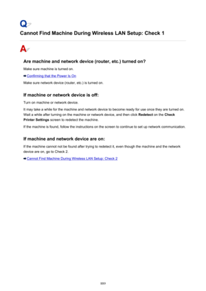 Page 889Cannot Find Machine During Wireless LAN Setup: Check 1
Are machine and network device (router, etc.) turned on?
Make sure machine is turned on.
Confirming that the Power Is On
Make sure network device (router, etc.) is turned on.
If machine or network device is off:
Turn on machine or network device.
It may take a while for the machine and network device to become ready for use once they are turned on. Wait a while after turning on the machine or network device, and then click  Redetect on the Check...