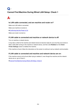 Page 896Cannot Find Machine During Wired LAN Setup: Check 1
Is LAN cable connected, and are machine and router on?
Make sure LAN cable is connected.
Make sure machine is turned on.
Confirming that the Power Is On
Make sure router is turned on.
If LAN cable is connected and machine or network device is off: Turn on machine or network device.
It may take a while for the machine and network device to become ready for use once they are turned on.
Wait a while after turning on the machine or network device, and then...