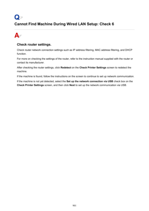 Page 901Cannot Find Machine During Wired LAN Setup: Check 6
Check router settings.
Check router network connection settings such as IP address filtering, MAC address filtering, and DHCP
function.
For more on checking the settings of the router, refer to the instruction manual supplied with the router or
contact its manufacturer.
After checking the router settings, click  Redetect on the Check Printer Settings  screen to redetect the
machine.
If the machine is found, follow the instructions on the screen to...