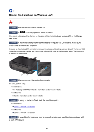 Page 905Cannot Find Machine on Wireless LAN
Check1 Make sure machine is turned on.
Check2 Is  icon displayed on touch screen?
If the icon is not displayed, tap the icon on the upper right and select  Activate wireless LAN on the Change
LAN  screen.
Check3
 If machine is temporarily connected to computer via USB cable, make sure
USB cable is connected properly.
If you set up the wireless LAN connection or change the wireless LAN settings using IJ Network Tool over a USB connection, connect the machine and the...
