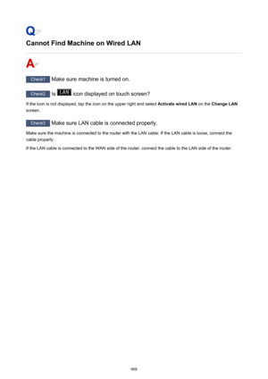 Page 908Cannot Find Machine on Wired LAN
Check1 Make sure machine is turned on.
Check2  Is  icon displayed on touch screen?
If the icon is not displayed, tap the icon on the upper right and select  Activate wired LAN on the Change LAN
screen.
Check3  Make sure LAN cable is connected properly.
Make sure the machine is connected to the router with the LAN cable. If the LAN cable is loose, connect the
cable properly.
If the LAN cable is connected to the WAN side of the router, connect the cable to the LAN side of...