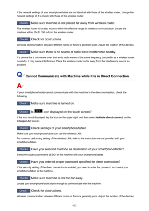 Page 932If the network settings of your smartphone/tablet are not identical with those of the wireless router, change thenetwork settings of it to match with those of the wireless router.
Check5  Make sure machine is not placed far away from wireless router.
The wireless router is located indoors within the effective range for wireless communication. Locate the
machine within 164 ft. / 50 m from the wireless router.
Check6  Check for obstructions.
Wireless communication between different rooms or floors is...