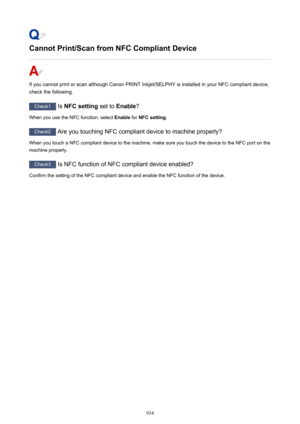 Page 934Cannot Print/Scan from NFC Compliant Device
If you cannot print or scan although Canon PRINT Inkjet/SELPHY is installed in your NFC compliant device,check the following.
Check1  Is NFC setting  set to Enable ?
When you use the NFC function, select  Enable for NFC setting .
Check2
 Are you touching NFC compliant device to machine properly?
When you touch a NFC compliant device to the machine, make sure you touch the device to the NFC port on the
machine properly.
Check3  Is NFC function of NFC compliant...