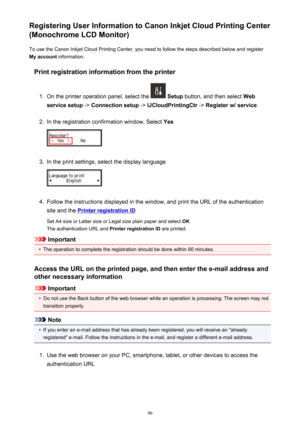 Page 96Registering User Information to Canon Inkjet Cloud Printing Center
(Monochrome LCD Monitor)
To use the Canon Inkjet Cloud Printing Center, you need to follow the steps described below and register
My account  information.
Print registration information from the printer1.
On the printer operation panel, select the   Setup  button, and then select  Web
service setup  -> Connection setup  -> IJCloudPrintingCtr  -> Register w/ service
2.
In the registration confirmation window, Select  Yes
3.
In the print...