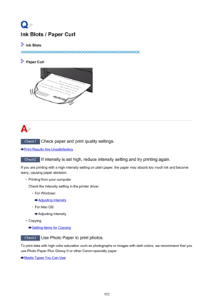Page 952Ink Blots / Paper Curl
 Ink Blots
 Paper Curl
Check1 Check paper and print quality settings.
Print Results Are Unsatisfactory
Check2 If intensity is set high, reduce intensity setting and try printing again.
If you are printing with a high intensity setting on plain paper, the paper may absorb too much ink and become
wavy, causing paper abrasion.
