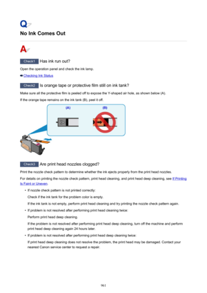Page 961No Ink Comes Out
Check1 Has ink run out?
Open the operation panel and check the ink lamp.
Checking Ink Status
Check2  Is orange tape or protective film still on ink tank?
Make sure all the protective film is peeled off to expose the Y-shaped air hole, as shown below (A). If the orange tape remains on the ink tank (B), peel it off.
Check3  Are print head nozzles clogged?
Print the nozzle check pattern to determine whether the ink ejects properly from the print head nozzles. For details on printing the...