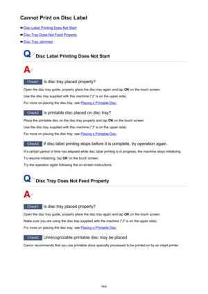 Page 964Cannot Print on Disc Label
Disc Label Printing Does Not Start
Disc Tray Does Not Feed Properly
Disc Tray Jammed
Disc Label Printing Does Not Start
Check1 Is disc tray placed properly?
Open the disc tray guide, properly place the disc tray again and tap  OK on the touch screen.
Use the disc tray supplied with this machine ("J" is on the upper side).
For more on placing the disc tray, see 
Placing a Printable Disc .
Check2
 Is printable disc placed on disc tray?
Place the printable disc on the disc...