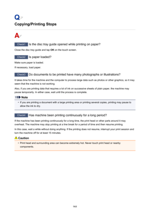 Page 968Copying/Printing Stops
Check1 Is the disc tray guide opened while printing on paper?
Close the disc tray guide and tap  OK on the touch screen.
Check2
 Is paper loaded?
Make sure paper is loaded.
If necessary, load paper.
Check3  Do documents to be printed have many photographs or illustrations?
It takes time for the machine and the computer to process large data such as photos or other graphics, so it may
seem that the machine is not working.
Also, if you are printing data that requires a lot of ink on...