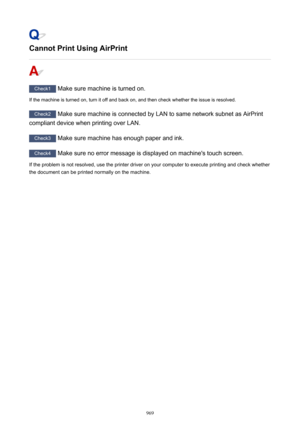 Page 969Cannot Print Using AirPrint
Check1 Make sure machine is turned on.
If the machine is turned on, turn it off and back on, and then check whether the issue is resolved.
Check2  Make sure machine is connected by LAN to same network subnet as AirPrint
compliant device when printing over LAN.
Check3  Make sure machine has enough paper and ink.
Check4  Make sure no error message is displayed on machine's touch screen.
If the problem is not resolved, use the printer driver on your computer to execute...